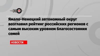 Ямало-Ненецкий автономный округ возглавил рейтинг российских регионов с самым высоким уровнем благосостояния семей - echo.msk.ru - Москва - Санкт-Петербург - респ. Чечня - Югра - Псковская обл. - окр. Янао - респ. Кабардино-Балкария - Сахалинская обл. - респ. Карачаево-Черкесия - Ивановская обл.