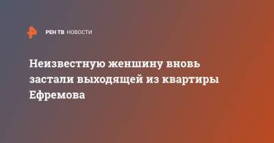 Михаил Ефремов - Сергей Захаров - Неизвестную женшину вновь застали выходящей из квартиры Ефремова - ren.tv - Москва