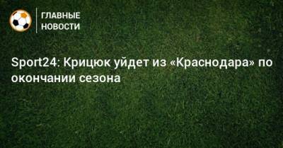 Станислав Крицюк - Sport24: Крицюк уйдет из «Краснодара» по окончании сезона - bombardir.ru - Краснодар