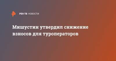 Михаил Мишустин - Мишустин утвердил снижение взносов для туроператоров - ren.tv - Россия