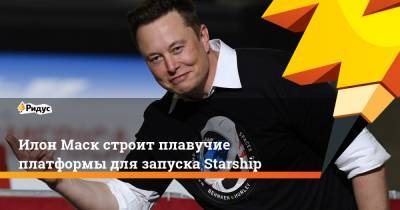 Илон Маск - Илон Маск строит плавучие платформы для запуска Starship - ridus.ru