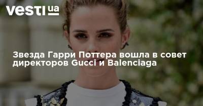 Гарри Поттер - Эмма Уотсон - Звезда Гарри Поттера вошла в совет директоров Gucci и Balenciaga - vesti.ua - Украина