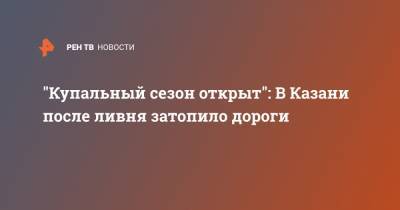 "Купальный сезон открыт": В Казани после ливня затопило дороги - ren.tv - Москва - Санкт-Петербург - респ. Татарстан - Казань