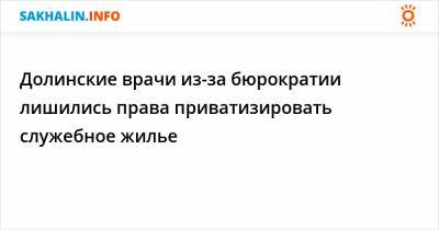 Антон Зайцев - Долинские врачи из-за бюрократии лишились права приватизировать служебное жилье - sakhalin.info - Сахалинская обл.