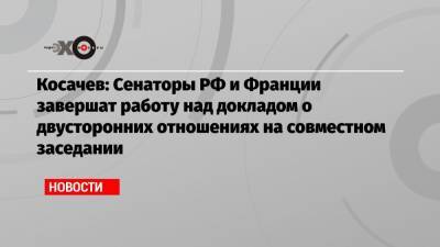 Константин Косачев - Косачев: Сенаторы РФ и Франции завершат работу над докладом о двусторонних отношениях на совместном заседании - echo.msk.ru - Москва - Россия - Франция