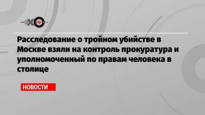 Расследование о тройном убийстве в Москве взяли на контроль прокуратура и уполномоченный по правам человека в столице - echo.msk.ru - Москва