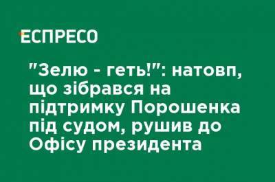 Петр Порошенко - "Зелю - геть!": Толпа, собравшаяся в поддержку Порошенко под судом, двинулась к Офису президента - ru.espreso.tv
