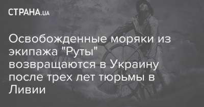 Освобожденные моряки из экипажа "Руты" возвращаются в Украину после трех лет тюрьмы в Ливии - strana.ua - Украина - Киев - Ливия - Николаевская обл. - Одесская обл. - Херсонская обл. - Новости Одессы