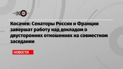 Константин Косачев - Косачев: Cенаторы России и Франции завершат работу над докладом о двусторонних отношениях на совместном заседании - echo.msk.ru - Москва - Россия - Франция