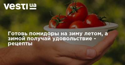 Готовь помидоры на зиму летом, а зимой получай удовольствие - рецепты - vesti.ua