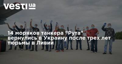 14 моряков танкера "Рута" вернулись в Украину после трех лет тюрьмы в Ливии - vesti.ua - Украина - Ливия