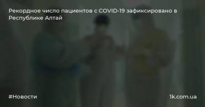 Рекордное число пациентов с COVID-19 зафиксировано в Республике Алтай - 1k.com.ua - респ. Алтай - Горно-Алтайск - район Кош-Агачский - район Майминский