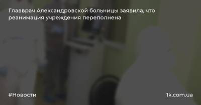 Главврач Александровской больницы заявила, что реанимация учреждения переполнена - 1k.com.ua - Киев