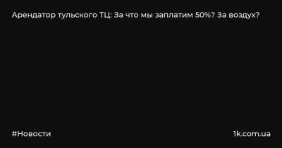 Арендатор тульского ТЦ: За что мы заплатим 50%? За воздух? - 1k.com.ua - Россия - Тульская обл.