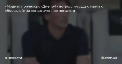 Юрий Максимов - Дмитрий Михайленко - «Модная прическа»: «Днепр-1» потроллил судью матча с «Ворсклой» за неназначенное пенальти - 1k.com.ua - Полтава