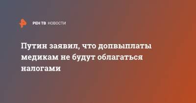 Владимир Путин - Путин заявил, что допвыплаты медикам не будут облагаться налогами - ren.tv - Россия