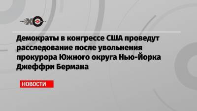 Дональд Трамп - Уильям Барр - Демократы в конгрессе США проведут расследование после увольнения прокурора Южного округа Нью-Йорка Джеффри Бермана - echo.msk.ru - США - Нью-Йорк - Нью-Йорк - округ Южный, Нью-Йорк