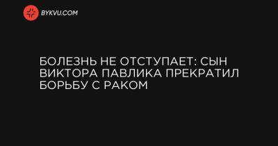 Виктор Павлик - Болезнь не отступает: сын Виктора Павлика прекратил борьбу с раком - bykvu.com