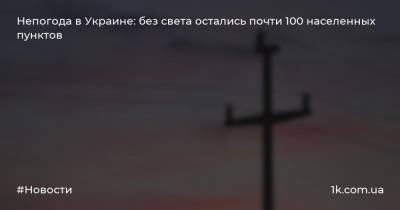 Непогода в Украине: без света остались почти 100 населенных пунктов - 1k.com.ua - Украина - Ивано-Франковская обл. - Волынская обл. - Тернопольская обл. - Черновицкая обл. - Житомирская обл.