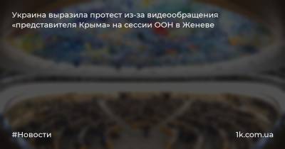 Украина выразила протест из-за видеообращения «представителя Крыма» на сессии ООН в Женеве - 1k.com.ua - Россия - Украина - Крым - Женева