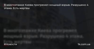 В многоэтажке Киева прогремел мощный взрыв. Разрушено 4 этажа. Есть жертвы - 1k.com.ua - Киев