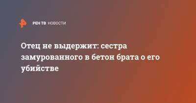 Отец не выдержит: сестра замурованного в бетон брата о его убийстве - ren.tv - Астраханская обл.