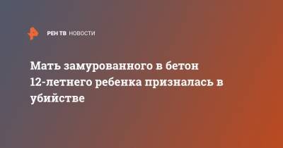 Мать замурованного в бетон 12-летнего ребенка призналась в убийстве - ren.tv - Россия - Астраханская обл.