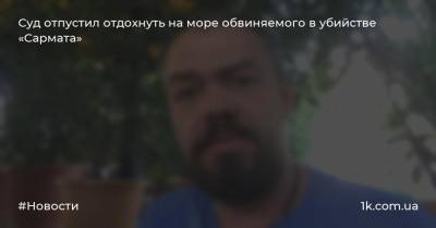 Суд отпустил отдохнуть на море обвиняемого в убийстве «Сармата» - 1k.com.ua - Бердянск