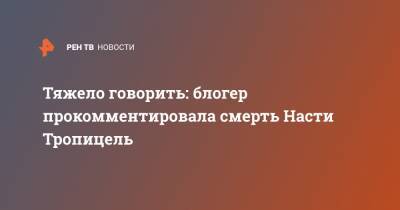 Анастасия Тропицель - Блогер - Тяжело говорить: блогер прокомментировала смерть Насти Тропицель - ren.tv