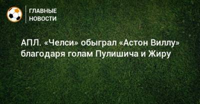 Кристиан Пулишича - АПЛ. «Челси» обыграл «Астон Виллу» благодаря голам Пулишича и Жиру - bombardir.ru - Англия