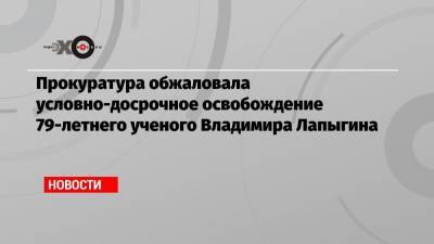 Геннадий Зюганов - Владимир Лукин - Прокуратура обжаловала условно-досрочное освобождение 79-летнего ученого Владимира Лапыгина - echo.msk.ru - Россия - Китай - Тверь