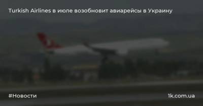 Turkish Airlines в июле возобновит авиарейсы в Украину - 1k.com.ua - Украина - Киев - Львов - Турция - Херсон - Одесса - Харьков - Запорожье - Стамбул