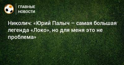Николич: «Юрий Палыч – самая большая легенда «Локо», но для меня это не проблема» - bombardir.ru - Оренбург