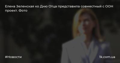 Елена Зеленская - Елена Зеленская ко Дню Отца представила совместный с ООН проект. Фото - 1k.com.ua - Украина
