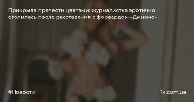 Прикрыла прелести цветами: журналистка эротично оголилась после расставания с форвардом «Динамо» - 1k.com.ua - Киев