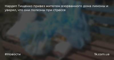 Арсен Аваков - Николай Тищенко - Нардеп Тищенко привез жителям взорванного дома лимоны и уверял, что они полезны при стрессе - 1k.com.ua - Киев