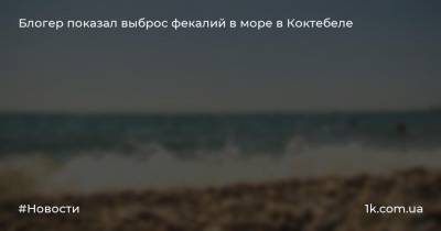 Александр Талипов - Блогер - Блогер показал выброс фекалий в море в Коктебеле - 1k.com.ua - Крым