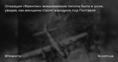 Операция «Френтик»: американские пилоты были в шоке, увидев, как женщины строят аэродром под Полтавой - 1k.com.ua - Германия - Полтава