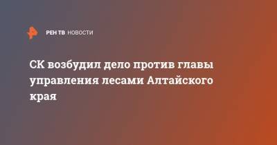 СК возбудил дело против главы управления лесами Алтайского края - ren.tv - Россия - Алтайский край