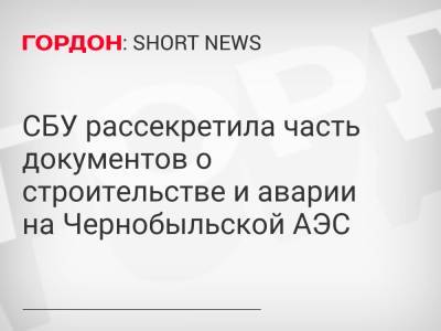 СБУ рассекретила часть документов о строительстве и аварии на Чернобыльской АЭС - gordonua.com - Украина