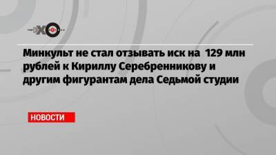 Кирилл Серебренников - Минкульт не стал отзывать иск на 129 млн рублей к Кириллу Серебренникову и другим фигурантам дела Седьмой студии - echo.msk.ru