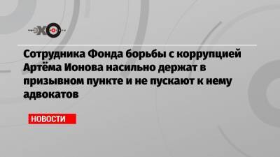 Иван Жданов - Сотрудника Фонда борьбы с коррупцией Артёма Ионова насильно держат в призывном пункте и не пускают к нему адвокатов - echo.msk.ru - Московская обл.