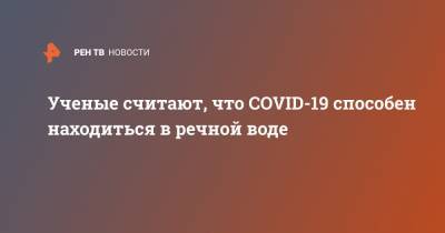 Ученые считают, что COVID-19 способен находиться в речной воде - ren.tv - Китай - Англия - Польша - Ухань