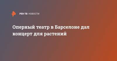 Джакомо Пуччини - Оперный театр в Барселоне дал концерт для растений - ren.tv - Испания - Барселона