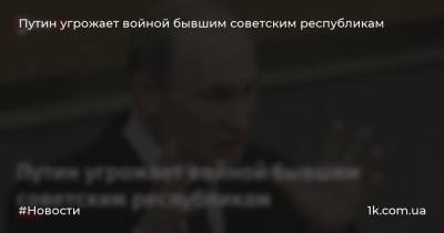 Путин угрожает войной бывшим советским республикам - 1k.com.ua - Украина - Казахстан - Молдавия - Грузия - Белоруссия - Эстония - Латвия