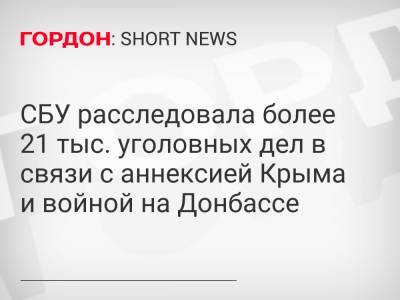 СБУ расследовала более 21 тыс. уголовных дел в связи с аннексией Крыма и войной на Донбассе - gordonua.com - Украина - Крым - Донбасс