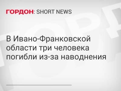 В Ивано-Франковской области три человека погибли из-за наводнения - gordonua.com - Ивано-Франковская обл.