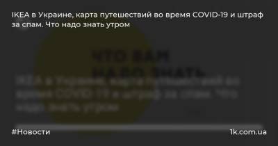 Петр Шуклинов - Борис Давиденко - IKEA в Украине, карта путешествий во время COVID-19 и штраф за спам. Что надо знать утром - 1k.com.ua - Украина