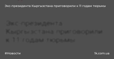 Экс-президента Кыргызстана приговорили к 11 годам тюрьмы - 1k.com.ua - Украина - Киргизия - Бишкек - респ. Чечня