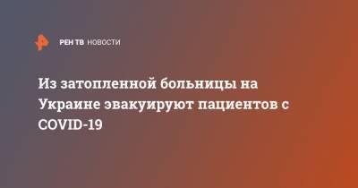 Арсен Аваков - Денис Шмыгаль - Из затопленной больницы на Украине эвакуируют пациентов с COVID-19 - ren.tv - Украина - Ивано-Франковская обл. - Галич